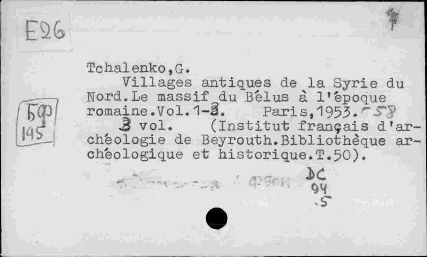 ﻿Tchalenko,G.
Villages antiques de ^la Syrie du Nord.Le massif du Bel us à l’bpoque romaine.Vol.1-â. Paris,1953.
3 vol. (Institut français d’ar chëologie de Beyrouth.Bibliothèque ar cheologique et historique.T.50).